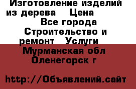 Изготовление изделий из дерева  › Цена ­ 10 000 - Все города Строительство и ремонт » Услуги   . Мурманская обл.,Оленегорск г.